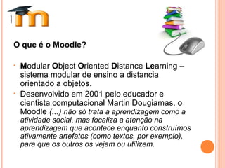 O que é o Moodle?
• Modular Object Oriented Distance Learning –
sistema modular de ensino a distancia
orientado a objetos.
• Desenvolvido em 2001 pelo educador e
cientista computacional Martin Dougiamas, o
Moodle (...) não só trata a aprendizagem como a
atividade social, mas focaliza a atenção na
aprendizagem que acontece enquanto construímos
ativamente artefatos (como textos, por exemplo),
para que os outros os vejam ou utilizem.
 