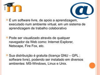  É um software livre, de apoio a aprendizagem,
executado num ambiente virtual, em um sistema de
aprendizagem de trabalho colaborativo
 Pode ser visualizado através de qualquer
navegador da Web como: Internet Explorer,
Netscape, Fire Fox, etc.
 Sua distribuição é gratuita (licença GNU – GPL ;
software livre), podendo ser instalado em diversos
ambientes: MS-Windows, Linux e Unix.
 