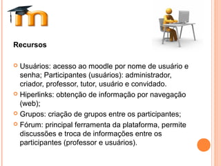 Recursos
 Usuários: acesso ao moodle por nome de usuário e
senha; Participantes (usuários): administrador,
criador, professor, tutor, usuário e convidado.
 Hiperlinks: obtenção de informação por navegação
(web);
 Grupos: criação de grupos entre os participantes;
 Fórum: principal ferramenta da plataforma, permite
discussões e troca de informações entre os
participantes (professor e usuários).
 
