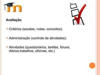Avaliação
 Critérios (escalas, notas, conceitos);
 Administração (controle de atividades);
 Atividades (questionários, tarefas, fóruns,
diários,trabalhos, oficinas, etc.)
 