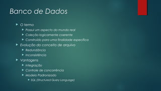 Banco de Dados


O termo



Coleção logicamente coerente





Possui um aspecto do mundo real
Construído para uma finalidade específica

Evolução do conceito de arquivo





Redundância
Inconsistência

Vantagens


Integração



Controle de concorrência



Modelo Padronizado


SQL (Structured Query Language)

 