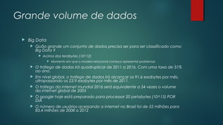 Grande volume de dados


Big Data


Quão grande um conjunto de dados precisa ser para ser classificado como
Big Data ?


Acima dos terabytes (10^12)


Momento em que o modelo relacional começa apresentar problemas



O tráfego de dados irá quadruplicar de 2011 a 2016. Com uma taxa de 31%
ao ano.



Em nível global, o trafego de dados irá alcançar os 91,6 exabytes por mês,
ultrapassando os 23,9 exabytes por mês de 2011.



O tráfego da internet mundial 2016 será equivalente a 54 vezes o volume
da internet global de 2005



O google hoje está preparado para processar 20 petabytes (10^15) POR
DIA



O número de usuários acessando a internet no Brasil foi de 55 milhões para
83,4 milhões de 2008 a 2012

 