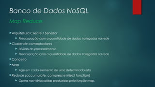 Banco de Dados NoSQL
Map Reduce
Arquitetura


Cliente / Servidor

Preocupação com a quantidade de dados trafegados na rede

Cluster

de computadores



Divisão do processamento



Preocupação com a quantidade de dados trafegados na rede

Conceito
Map


Age em cada elemento de uma determinada lista

Reduce


(accumulate, compress e inject function)

Opera nas várias saídas produzidas pela função map.

 