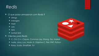 Redis


O que posso armazenar com Redis ?



Intengers



Hash



Lists



Sets





Strings

Sorted Sets

Clientes para Redis


C, C#, C++, Clojure, Common Lisp, Erlang, Go, Haskell



haXe, Java, Lua, Node.JS, Objetive C, Perl, PHP, Python



Ruby, Scala, SmallTalk, Tcl

 