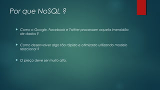 Por que NoSQL ?


Como o Google, Facebook e Twitter processam aquela imensidão
de dados ?



Como desenvolver algo tão rápido e otimizado utilizando modelo
relacional ?



O preço deve ser muito alto.

 