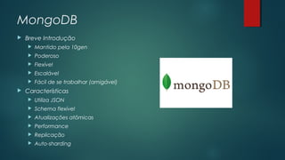MongoDB


Breve Introdução



Poderoso



Flexível



Escalável





Mantido pela 10gen

Fácil de se trabalhar (amigável)

Características


Utiliza JSON



Schema flexível



Atualizações atômicas



Performance



Replicação



Auto-sharding

 
