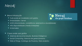 Neo4j


Breve Introdução



Embeddable / Server



ACID (Atomicidade, consistência, isolamento e durabilidade)



Alta disponibilidade (Versão Enterprise)





Tudo pode ser modelado com grafos

Schemaless

Casos onde usar grafos


Sistemas de recomendação, Business Inteligence



Social Computing, Sistemas de gerenciamento



Web of things, Catálogo de Produtos, Web analytics

 
