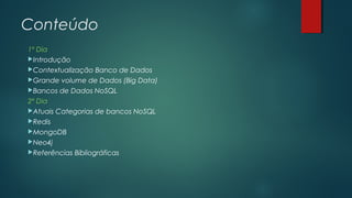 Conteúdo
1º Dia
Introdução
Contextualização Banco de Dados
Grande volume de Dados (Big Data)
Bancos de Dados NoSQL
2º Dia
Atuais Categorias de bancos NoSQL
Redis
MongoDB
Neo4j
Referências Bibliográficas

 