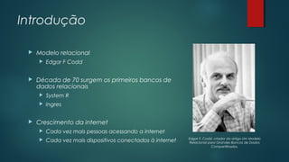 Introdução


Modelo relacional




Edgar F Codd

Década de 70 surgem os primeiros bancos de
dados relacionais





System R
Ingres

Crescimento da internet


Cada vez mais pessoas acessando a internet



Cada vez mais dispositivos conectados à internet

Edgar F. Codd, criador do artigo Um Modelo
Relacional para Grandes Bancos de Dados
Compartilhados.

 