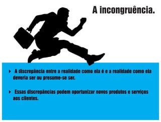 A incongruência.

 A discrepância entre a realidade como ela é e a realidade como ela
deveria ser ou presume-se ser.
 Essas discrepâncias podem oportunizar novos produtos e serviços
aos clientes.

 