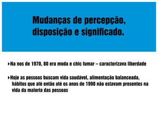 Mudanças de percepção,
disposição e signiﬁcado.

Na nos de 1970, 80 era moda e chic fumar – caracterizava liberdade
Hoje as pessoas buscam vida saudável, alimentação balanceada,
hábitos que até então até os anos de 1990 não estavam presentes na
vida da maioria das pessoas

 