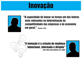 Inovação
“A capacidade de inovar se tornou um dos fatores
mais relevantes na determinação da
competitividade das empresas e da economia
em geral.” (Drucker, 1985)

“A inovação é a criação de mudança
intencional, informada e dirigida”
Alves (2004) apud Caulliraux et al. (2006)

 