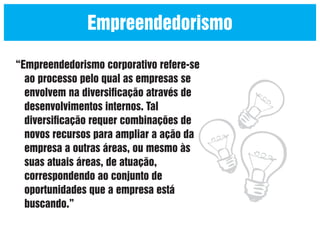 Empreendedorismo
“Empreendedorismo corporativo refere-se
ao processo pelo qual as empresas se
envolvem na diversiﬁcação através de
desenvolvimentos internos. Tal
diversiﬁcação requer combinações de
novos recursos para ampliar a ação da
empresa a outras áreas, ou mesmo às
suas atuais áreas, de atuação,
correspondendo ao conjunto de
oportunidades que a empresa está
buscando.”

 