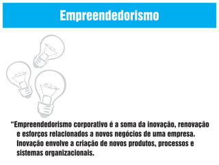 Empreendedorismo

“Empreendedorismo corporativo é a soma da inovação, renovação
e esforços relacionados a novos negócios de uma empresa.
Inovação envolve a criação de novos produtos, processos e
sistemas organizacionais.

 