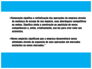 Renovação signiﬁca a revitalização das operações da empresa através
da mudança do escopo de seu negócio, suas abordagens competitivas
ou ambas. Signiﬁca ainda a construção ou aquisição de novas
competências e, então, criativamente, usá-las para criar valor aos
acionistas.
Novos negócios signiﬁcam que a empresa desenvolverá novas
atividades através da expansão de suas operações em mercados
existentes ou novos mercados.”

 