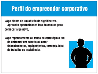 Perﬁl do empreendor corporativo
Age diante de um obstáculo signiﬁcativo.

Aproveita oportunidades fora do comum para
começar algo novo,
Age repetidamente ou muda de estratégia a ﬁm

de enfrentar um desaﬁo ou obter
ﬁnanciamentos, equipamentos, terrenos, local
de trabalho ou assistência.

 