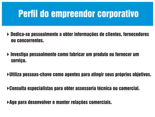 Perﬁl do empreendor corporativo
 Dedica-se pessoalmente a obter informações de clientes, fornecedores
ou concorrentes.
 Investiga pessoalmente como fabricar um produto ou fornecer um
serviço.
Utiliza pessoas-chave como agentes para atingir seus próprios objetivos.
Consulta especialistas para obter assessoria técnica ou comercial.
Age para desenvolver e manter relações comerciais.

 
