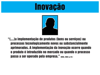 Inovação

“(....)a implementação de produtos (bens ou serviços) ou
processos tecnologicamente novos ou substancialmente
aprimorados. A implementação da inovação ocorre quando
o produto é introduzido no mercado ou quando o processo
passa a ser operado pela empresa.” (IBGE, 2003: p.18 )

 