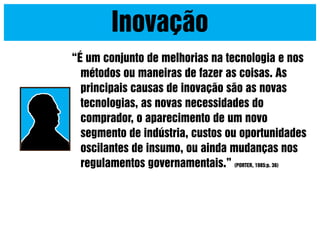 Inovação
“É um conjunto de melhorias na tecnologia e nos
métodos ou maneiras de fazer as coisas. As
principais causas de inovação são as novas
tecnologias, as novas necessidades do
comprador, o aparecimento de um novo
segmento de indústria, custos ou oportunidades
oscilantes de insumo, ou ainda mudanças nos
regulamentos governamentais.” (PORTER, 1985:p. 36)

 