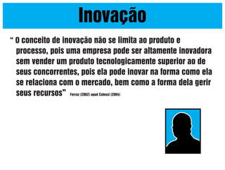 Inovação
“ O conceito de inovação não se limita ao produto e

processo, pois uma empresa pode ser altamente inovadora
sem vender um produto tecnologicamente superior ao de
seus concorrentes, pois ela pode inovar na forma como ela
se relaciona com o mercado, bem como a forma dela gerir
seus recursos” Ferraz (2002) apud Colossi (2004)

 