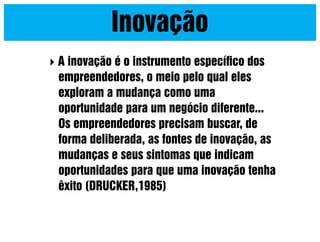 Inovação


A inovação é o instrumento especíﬁco dos
empreendedores, o meio pelo qual eles
exploram a mudança como uma
oportunidade para um negócio diferente...
Os empreendedores precisam buscar, de
forma deliberada, as fontes de inovação, as
mudanças e seus sintomas que indicam
oportunidades para que uma inovação tenha
êxito (DRUCKER,1985)

 