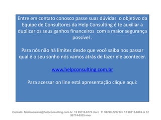 Entre em contato conosco passe suas dúvidas o objetivo da
Equipe de Consultores da Help Consulting é te auxiliar a
duplicar os seus ganhos financeiros com a maior segurança
possível .

Para nós não há limites desde que você saiba nos passar
qual é o seu sonho nós vamos atrás de fazer ele acontecer.
www.helpconsulting.com.br
Para acessar on line está apresentação clique aqui:

Contato: fabioladaiane@helpconsulting.com.br 12 99110-6776 claro 11 98298-7202 tim 12 98815-6885 oi 12
99774-0535 vivo

 