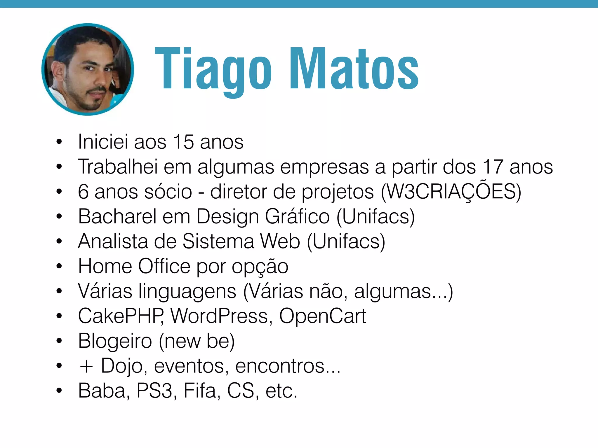 Tiago Matos • • • • • • • • • • • Iniciei aos 15 anos Trabalhei em algumas empresas a partir dos 17 anos 6 anos sócio - diretor de projetos (W3CRIAÇÕES) Bacharel em Design Gráfico (Unifacs) Analista de Sistema Web (Unifacs) Home Office por opção Várias linguagens (Várias não, algumas...) CakePHP WordPress, OpenCart , Blogeiro (new be) + Dojo, eventos, encontros... Baba, PS3, Fifa, CS, etc. 