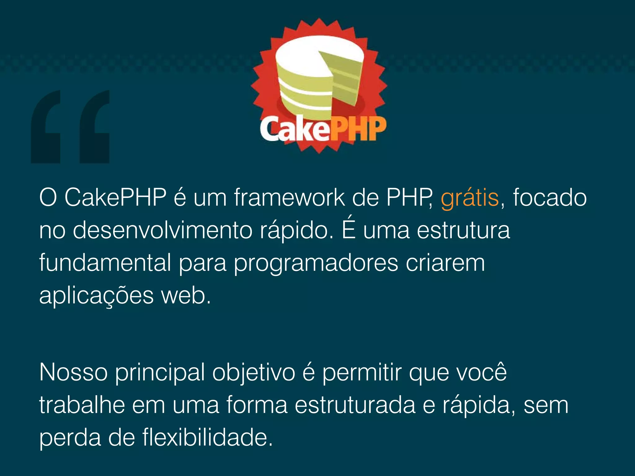 O CakePHP é um framework de PHP grátis, focado , no desenvolvimento rápido. É uma estrutura fundamental para programadores criarem aplicações web. Nosso principal objetivo é permitir que você trabalhe em uma forma estruturada e rápida, sem perda de flexibilidade. 