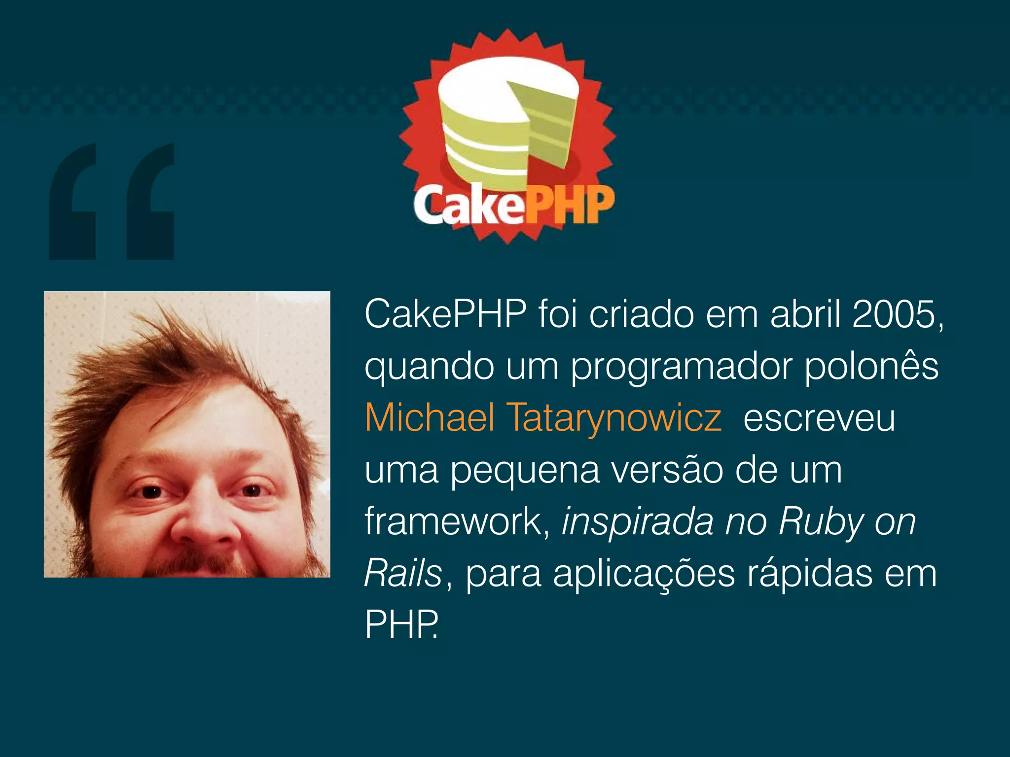 CakePHP foi criado em abril 2005, quando um programador polonês Michael Tatarynowicz escreveu uma pequena versão de um framework, inspirada no Ruby on Rails, para aplicações rápidas em PHP . 