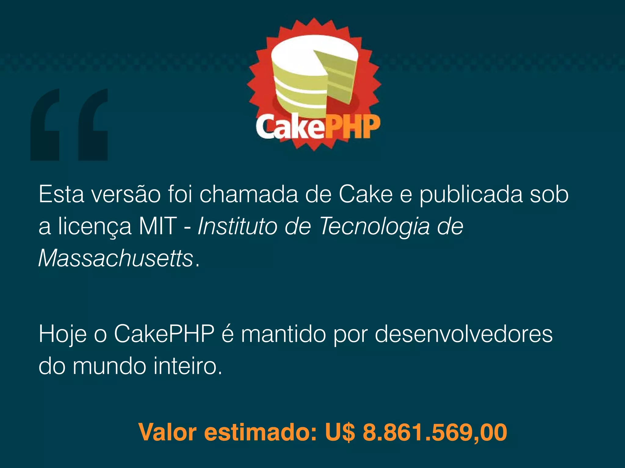 Esta versão foi chamada de Cake e publicada sob a licença MIT - Instituto de Tecnologia de Massachusetts. Hoje o CakePHP é mantido por desenvolvedores do mundo inteiro. Valor estimado: U$ 8.861.569,00 