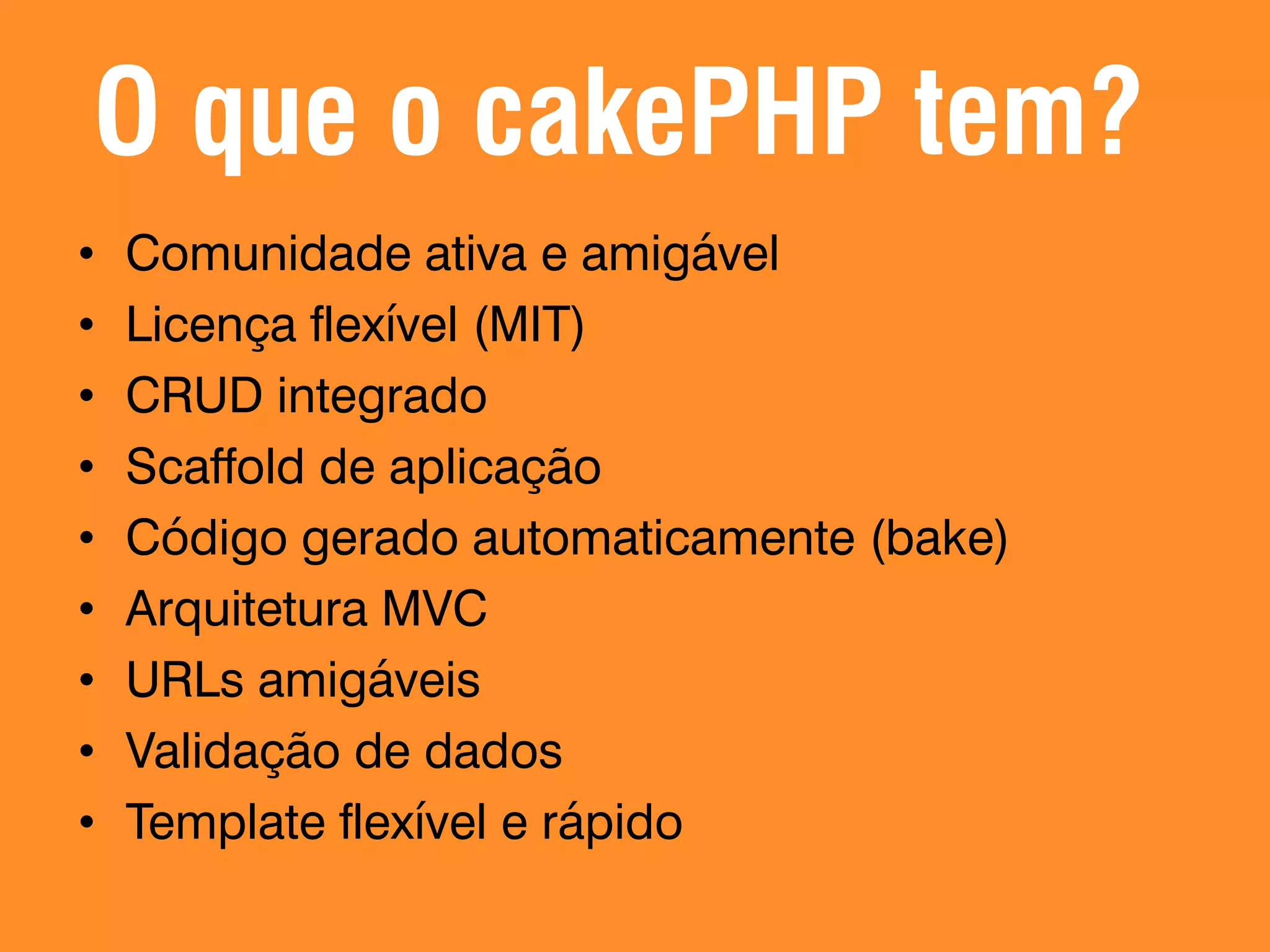 O que o cakePHP tem? • • • • • • • • • Comunidade ativa e amigável Licença flexível (MIT) CRUD integrado Scaffold de aplicação Código gerado automaticamente (bake) Arquitetura MVC URLs amigáveis Validação de dados Template flexível e rápido 
