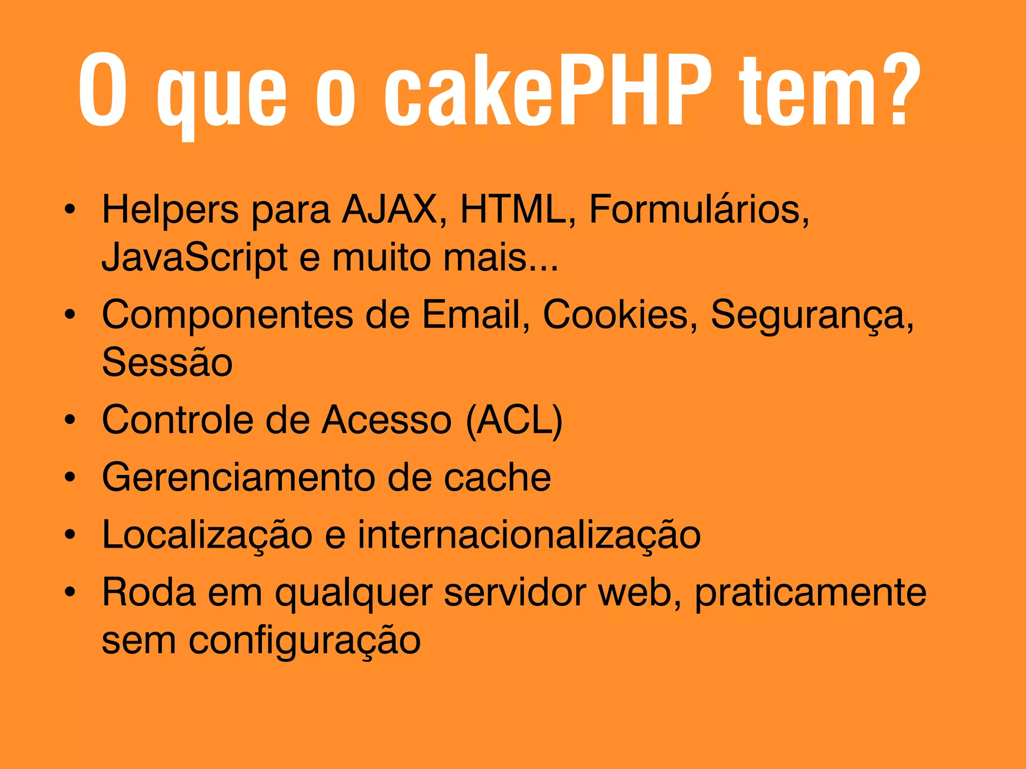 O que o cakePHP tem? • Helpers para AJAX, HTML, Formulários, JavaScript e muito mais... • Componentes de Email, Cookies, Segurança, Sessão • Controle de Acesso (ACL) • Gerenciamento de cache • Localização e internacionalização • Roda em qualquer servidor web, praticamente sem configuração 