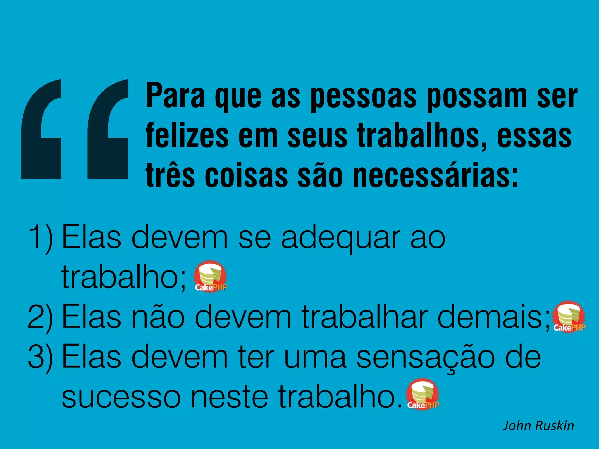 Para que as pessoas possam ser felizes em seus trabalhos, essas três coisas são necessárias: 1) Elas devem se adequar ao trabalho; 2) Elas não devem trabalhar demais; 3) Elas devem ter uma sensação de sucesso neste trabalho. John Ruskin 