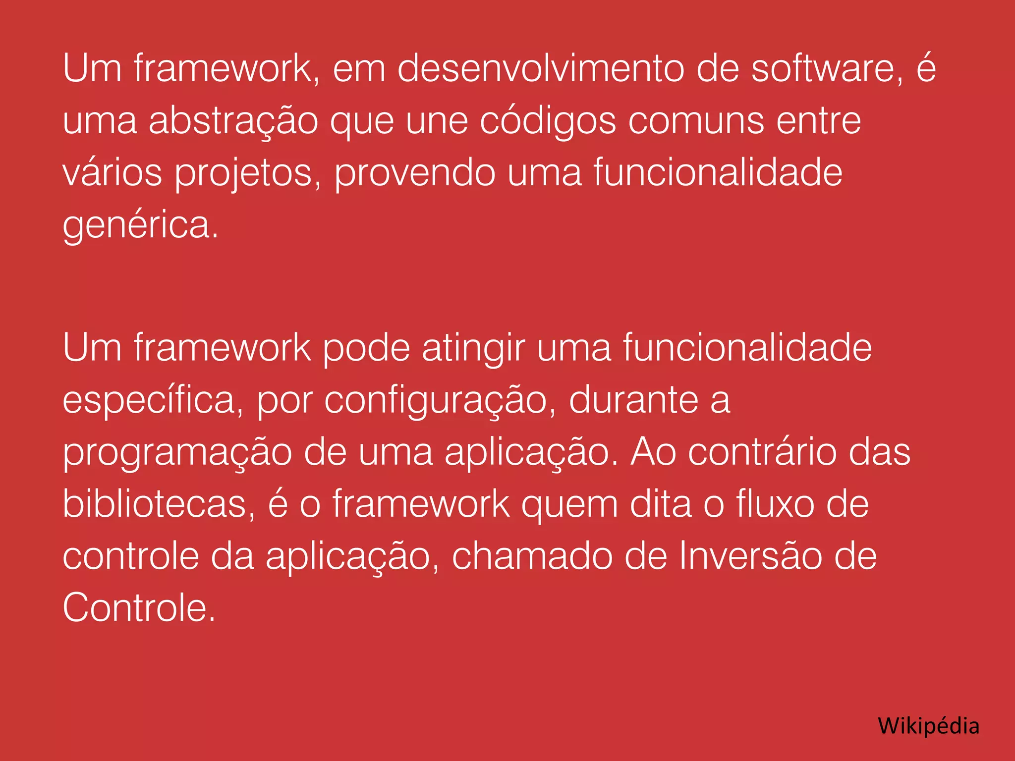 Um framework, em desenvolvimento de software, é uma abstração que une códigos comuns entre vários projetos, provendo uma funcionalidade genérica. Um framework pode atingir uma funcionalidade específica, por configuração, durante a programação de uma aplicação. Ao contrário das bibliotecas, é o framework quem dita o fluxo de controle da aplicação, chamado de Inversão de Controle. Wikipédia 