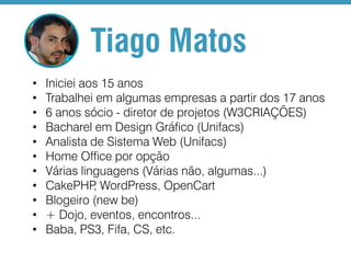 Tiago Matos
•
•
•
•
•
•
•
•
•
•
•

Iniciei aos 15 anos
Trabalhei em algumas empresas a partir dos 17 anos
6 anos sócio - diretor de projetos (W3CRIAÇÕES)
Bacharel em Design Gráfico (Unifacs)
Analista de Sistema Web (Unifacs)
Home Office por opção
Várias linguagens (Várias não, algumas...)
CakePHP WordPress, OpenCart
,
Blogeiro (new be)
+ Dojo, eventos, encontros...
Baba, PS3, Fifa, CS, etc.

 