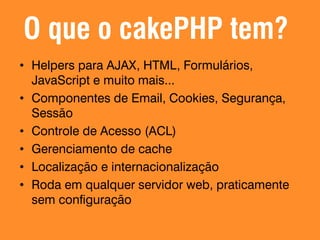 O que o cakePHP tem?
• Helpers para AJAX, HTML, Formulários,
JavaScript e muito mais...
• Componentes de Email, Cookies, Segurança,
Sessão
• Controle de Acesso (ACL)
• Gerenciamento de cache
• Localização e internacionalização
• Roda em qualquer servidor web, praticamente
sem configuração

 