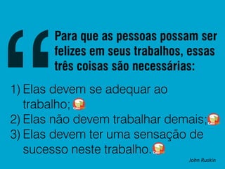 Para que as pessoas possam ser
felizes em seus trabalhos, essas
três coisas são necessárias:
1) Elas devem se adequar ao
trabalho;
2) Elas não devem trabalhar demais;
3) Elas devem ter uma sensação de
sucesso neste trabalho.

John Ruskin

 