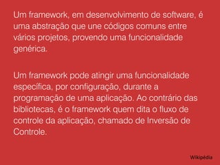 Um framework, em desenvolvimento de software, é
uma abstração que une códigos comuns entre
vários projetos, provendo uma funcionalidade
genérica.
Um framework pode atingir uma funcionalidade
específica, por configuração, durante a
programação de uma aplicação. Ao contrário das
bibliotecas, é o framework quem dita o fluxo de
controle da aplicação, chamado de Inversão de
Controle.
Wikipédia

 