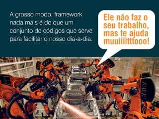 A grosso modo, framework
nada mais é do que um
conjunto de códigos que serve
para facilitar o nosso dia-a-dia.

Ele não faz o
seu trabalho,
mas te ajuda
muuiiiitttooo!

 
