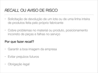 RECALL OU AVISO DE RISCO
•

Solicitação de devolução de um lote ou de uma linha inteira
de produtos feita pelo próprio fabricante

•

Cobre problemas no material ou produto, posicionamento
incorreto de peças e falhas no serviço

Por que fazer recall?

•

Garantir a boa imagem da empresa

•

Evitar prejuízos futuros

•

Obrigação legal

 