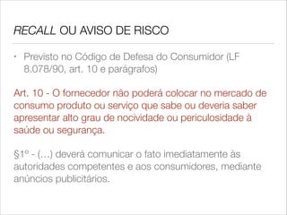 RECALL OU AVISO DE RISCO
•

Previsto no Código de Defesa do Consumidor (LF
8.078/90, art. 10 e parágrafos)

Art. 10 - O fornecedor não poderá colocar no mercado de
consumo produto ou serviço que sabe ou deveria saber
apresentar alto grau de nocividade ou periculosidade à
saúde ou segurança.
§1º - (…) deverá comunicar o fato imediatamente às
autoridades competentes e aos consumidores, mediante
anúncios publicitários.

 
