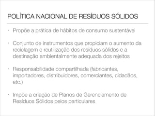 POLÍTICA NACIONAL DE RESÍDUOS SÓLIDOS
•

Propõe a prática de hábitos de consumo sustentável

•

Conjunto de instrumentos que propiciam o aumento da
reciclagem e reutilização dos resíduos sólidos e a
destinação ambientalmente adequada dos rejeitos

•

Responsabilidade compartilhada (fabricantes,
importadores, distribuidores, comerciantes, cidadãos,
etc.)

•

Impõe a criação de Planos de Gerenciamento de
Resíduos Sólidos pelos particulares

 