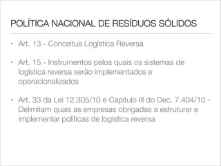 POLÍTICA NACIONAL DE RESÍDUOS SÓLIDOS
•

Art. 13 - Conceitua Logística Reversa

•

Art. 15 - Instrumentos pelos quais os sistemas de
logística reversa serão implementados e
operacionalizados

•

Art. 33 da Lei 12.305/10 e Capítulo III do Dec. 7.404/10 Delimitam quais as empresas obrigadas a estruturar e
implementar políticas de logística reversa

 
