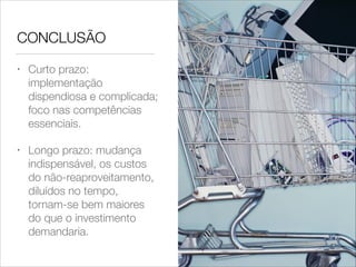 CONCLUSÃO
•

Curto prazo:
implementação
dispendiosa e complicada;
foco nas competências
essenciais.

•

Longo prazo: mudança
indispensável, os custos
do não-reaproveitamento,
diluídos no tempo,
tornam-se bem maiores
do que o investimento
demandaria.

 