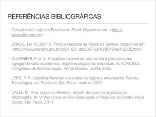 REFERÊNCIAS BIBLIOGRÁFICAS
•

Conselho de Logística Reversa do Brasil. Disponível em: <http://
www.clrb.com.br>

•

BRASIL. Lei 12.305/10, Política Nacional de Resíduos Sólidos. Disponível em:
<http://www.planalto.gov.br/ccivil_03/_ato2007-2010/2010/lei/l12305.htm>

•

GUARNIERI, P. et al. A logística reversa de pós-venda e pós-consumo
agregando valor econômico, legal e ecológico às empresas. In: ADM 2005,
Congresso de Administração, Ponta Grossa: UEPG, 2005.

•

LEITE, P. R. Logística Reversa: nova área da logística empresarial. Revista
Tecnológica, ed. Publicare, São Paulo: maio de 2002.

•

DALEF, M. et al. Logística Reversa: estudo de caso na organização
McDonald’s. In: VI Workshop de Pós-Graduação e Pesquisa do Centro Paula
Souza, São Paulo, 2011.

 