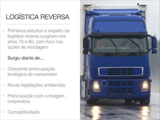 LOGÍSTICA REVERSA
Primeiros estudos a respeito da
logística reversa surgiram nos
anos 70 e 80, com foco nas
ações de reciclagem 

•

 
Surgiu diante de…
•

Crescente preocupação
ecológica do consumidor

•

Novas legislações ambientais

•

Preocupação com a imagem
corporativa

•

Competitividade

 