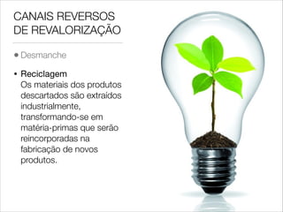 CANAIS REVERSOS
DE REVALORIZAÇÃO
• Desmanche
•

Reciclagem 
Os materiais dos produtos
descartados são extraídos
industrialmente,
transformando-se em
matéria-primas que serão
reincorporadas na
fabricação de novos
produtos.

 