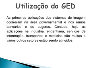 As primeiras aplicações dos sistemas de imagem
ocorreram na área governamental e nos ramos
bancários e de seguros. Contudo, hoje as
aplicações na indústria, engenharia, serviços de
informação, transportes e medicina são muitas e
vários outros setores estão sendo atingidos.

 