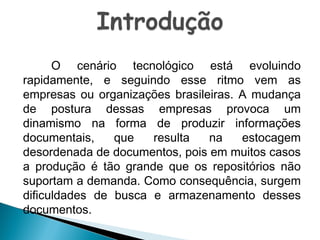 O cenário tecnológico está evoluindo
rapidamente, e seguindo esse ritmo vem as
empresas ou organizações brasileiras. A mudança
de postura dessas empresas provoca um
dinamismo na forma de produzir informações
documentais,
que
resulta
na
estocagem
desordenada de documentos, pois em muitos casos
a produção é tão grande que os repositórios não
suportam a demanda. Como consequência, surgem
dificuldades de busca e armazenamento desses
documentos.

 