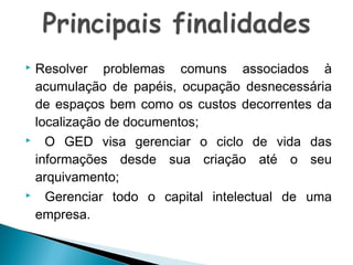 Resolver problemas comuns associados à
acumulação de papéis, ocupação desnecessária
de espaços bem como os custos decorrentes da
localização de documentos;
 O GED visa gerenciar o ciclo de vida das
informações desde sua criação até o seu
arquivamento;
 Gerenciar todo o capital intelectual de uma
empresa.


 